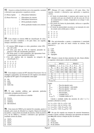 Página 8
52 – Associe a coluna da direita com a da esquerda e assinale
a alternativa que apresenta a sequência correta.
(1) Bases rígidas ( ) Macadame hidráulico
(2) Bases flexíveis ( ) Macadame de cimento
( ) Macadame betuminoso
( ) Brita graduada simples
( ) Brita graduada tratada com cimento
a) 2 – 1 – 2 – 2 – 1
b) 1 – 1 – 2 – 1 – 1
c) 2 – 1 – 2 – 2 – 2
d) 1 – 2 – 1 – 1 – 2
53 – Com relação ao sistema HRB de classificação de solos,
assinale (V) para verdadeiro e (F) para falso; em seguida,
marque a alternativa correta.
( ) O sistema HRB designa os solos granulares como GW,
GC, GP e GM.
( ) Os solos com mais de 35% de material, passando na
peneira nº 200, são considerados granulares.
( ) De forma geral, os solos granulares não apresentam bom
comportamento como material de subleito.
( ) Um solo argiloso não se enquadra na categoria de
classificação A-1.
a) V – F – F – V
b) V – V – F – F
c) F – F – F – V
d) F – F – V – F
54– Com relação ao ensaio de SPT (Standard Penetration Test ou
sondagem a percussão), um horizonte de solo argiloso com número
de golpes de SPT igual a 10 corresponde a uma argila
a) rija.
b) mole.
c) média.
d) muito rija.
56 – Uma massa de 5000,0 g de material foi ensaiada, quanto à
abrasão, pelo ensaio de Abrasão Los Angeles. Depois de retirada
do tambor, a massa final encontrada da amostra, retida na peneira
nº12, foi de 3000,0 g. Assinale a alternativa que apresenta o
resultado correto do ensaio.
a) 30,0%
b) 40,0%
c) 50,0%
d) 55,0%
57 – Marque (V) para verdadeiro e (F) para falso. Em
seguida, assinale a alternativa que apresenta a sequência
correta.
( ) O limite de plasticidade é expresso pelo menor teor de
umidade com que um cilindro de solo de cerca de 10 cm
de comprimento é rolado, rompendo-se ao atingir 3 mm
de diâmetro.
( ) No ensaio de limite de plasticidade, utiliza-se o aparelho
de Casagrande.
( ) O limite de plasticidade encontra-se na transição do solo
do estado semi-sólido para o sólido.
a) V – F – F
b) V – F – V
c) F – V – V
d) F – V – F
58 – Nos pré-misturados a quente, a temperatura é controlada
pelo material que entra em maior volume na mistura. Esse
material é o
a) CAP.
b) Filler.
c) CBUQ.
d) Agregado.
55 – “É uma emulsão asfáltica que apresenta partículas
eletrizadas carregadas positivamente.”
A definição acima refere-se à emulsão
a) inversa.
b) aniônica.
c) catiônica.
d) não-ionizável.
59 – Durante o ensaio de duas amostras de solo, foram obtidos
os seguintes valores para o cálculo da umidade:
SOLO 1 SOLO 2
Cápsula 1 2 3 4 5 6
PC 30 35 40 30 40 50
PC+sh 162 253 202 246 361 268
PC+ss 150 235 190 230 340 250
Ps
PA
h %
h média %
Sendo:
PC - Peso da cápsula vazia
PC+sh - Peso da cápsula + solo úmido
PC+ss - Peso da cápsula + solo seco
Ps - Peso do solo seco
PA - Peso da água
h % - Umidade em %
h média % - Umidade média em %
Calcule a umidade média das amostras de solo 1 e 2 e
assinale a alternativa correta.
a) h solo1(%) = 9,0 ; h solo2(%) = 8,0
b) h solo1(%) = 9,0 ; h solo2(%) = 9,0
c) h solo1(%) = 10,0 ; h solo2(%) = 8,0
d) h solo1(%) = 10,0 ; h solo2(%) = 9,0
60 – No que diz respeito aos insumos do concreto betuminoso
usinado a quente, assinale a alternativa que apresenta um material
que não pode exercer a função de filler na mistura.
a) Argila
b) Cimento
c) Pó de pedra
d) Pó de calcário
 