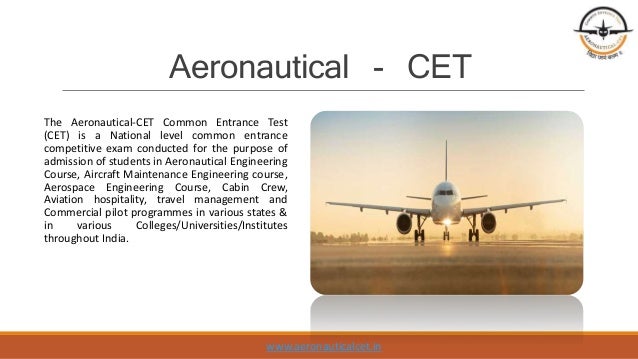 Aeronautical - CET
The Aeronautical-CET Common Entrance Test
(CET) is a National level common entrance
competitive exam conducted for the purpose of
admission of students in Aeronautical Engineering
Course, Aircraft Maintenance Engineering course,
Aerospace Engineering Course, Cabin Crew,
Aviation hospitality, travel management and
Commercial pilot programmes in various states &
in various Colleges/Universities/Institutes
throughout India.
www.aeronauticalcet.in
 