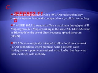C.  IEEE802.11b Wireless local area networking (WLAN) radio technology provides superior bandwidth compared to any cellular technology. The IEEE 802.11b standard offers a maximum throughput of II Mbps (typical 6.5 Mbps) working in the same 2.4- GHz ISM band as Bluetooth by the use of direct sequence spread spectrum (DSSS). WLANs were originally intended to allow local area network (LAN) connections where premises wiring systems were inadequate to support conventional wired LANs, but they were later identified with mobility. 