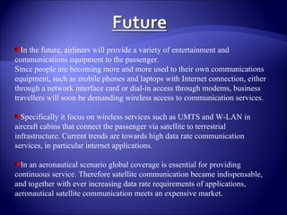 In the future, airliners will provide a variety of entertainment and communications equipment to the passenger. Since people are becoming more and more used to their own communications equipment, such as mobile phones and laptops with Internet connection, either through a network interface card or dial-in access through modems, business travellers will soon be demanding wireless access to communication services. Specifically it focus on wireless services such as UMTS and W-LAN in aircraft cabins that connect the passenger via satellite to terrestrial infrastructure. Current trends are towards high data rate communication services, in particular internet applications. In an aeronautical scenario global coverage is essential for providing continuous service. Therefore satellite communication became indispensable, and together with ever increasing data rate requirements of applications, aeronautical satellite communication meets an expensive market. 