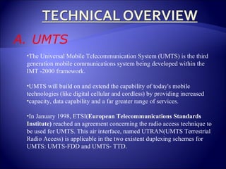 UMTS The Universal Mobile Telecommunication System (UMTS) is the third generation mobile communications system being developed within the IMT -2000 framework. UMTS will build on and extend the capability of today's mobile technologies (like digital cellular and cordless) by providing increased capacity, data capability and a far greater range of services. In January 1998, ETSI( European Telecommunications Standards Institute)  reached an agreement concerning the radio access technique to be used for UMTS. This air interface, named UTRAN(UMTS Terrestrial Radio Access) is applicable in the two existent duplexing schemes for UMTS: UMTS-FDD and UMTS- TTD. 