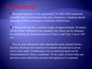 B. Bluetooth Bluetooth operates in the unlicensed 2.4--GHz ISM (industrial, scientific and medical) band and uses a frequency- hopping spread spectrum (FHSS) technique to minimize interference. A Bluetooth unit has a nominal range of approximately 10 meters (in the Class 3 defined in the standard, but which can be enlarged by amplifying the transmit power in Class 2 and Class 1 up to 100 m.) Two or more Bluetooth units sharing the same channel form a piconet. Each piconet consists of a master unit and up to seven active slave units. Furthermore, two or more piconets can be interconnected to form a scattemet. To be a part of more than one piconet a unit called inter-piconet unit (gateway) is required. 