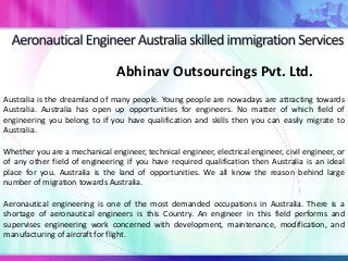 Abhinav Outsourcings Pvt. Ltd.
Australia is the dreamland of many people. Young people are nowadays are attracting towards
Australia. Australia has open up opportunities for engineers. No matter of which field of
engineering you belong to if you have qualification and skills then you can easily migrate to
Australia.
Whether you are a mechanical engineer, technical engineer, electrical engineer, civil engineer, or
of any other field of engineering if you have required qualification then Australia is an ideal
place for you. Australia is the land of opportunities. We all know the reason behind large
number of migration towards Australia.
Aeronautical engineering is one of the most demanded occupations in Australia. There is a
shortage of aeronautical engineers is this Country. An engineer in this field performs and
supervises engineering work concerned with development, maintenance, modification, and
manufacturing of aircraft for flight.
 