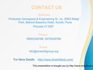 This presentation is brought you by http://www.shashibedu.
CONTACT US
Address
Hindustan Aerospace & Engineering Sr. no. 258/2 Balaji
Park, Behind Seasons Hotel, Aundh, Pune
Pincode 411007
Phone
18002330786, 9370036768
Email
info@shashibgroup.org
For More Details : http://www.shashibedu.com/
 