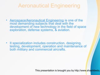 This presentation is brought you by http://www.shashibedu.
Aeronautical Engineering
• Aerospace/Aeronautical Engineering is one of the
most demanding subjects that deal with the
development of new technology in the field of space
exploration, defense systems, & aviation.
• It specialization includes construction, designing,
testing, development, operation and maintenance of
both military and commercial aircrafts.
 