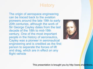 This presentation is brought you by http://www.shashibedu.
History
The origin of aerospace engineering
can be traced back to the aviation
pioneers around the late 19th to early
20th centuries, although the work of
Sir George Cayley dates from the last
decade of the 18th to mid-19th
century. One of the most important
people in the history of aeronautics,
Cayley was a pioneer in aeronautical
engineering and is credited as the first
person to separate the forces of lift
and drag, which are in effect on any
flight vehicle
 