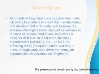 This presentation is brought you by http://www.shashibedu.
Career Options
• Aeronautical Engineering course provides many
job offers to students in areas like manufacturing
and development of Aircrafts and Missiles. An
aeronautical engineer can also get opportunity in
the field of defense and space science as a
designer or tester. In India there are many
organizations like ISRO, HAL, DRDO, etc
providing many job opportunities. Not only in
India, through worldwide there are many job
opportunities for Aeronautical Engineers.
 