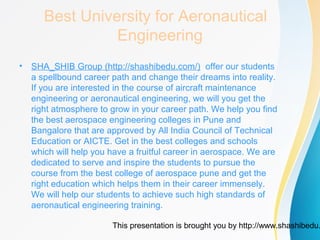 This presentation is brought you by http://www.shashibedu.
Best University for Aeronautical
Engineering
• SHA_SHIB Group (http://shashibedu.com/) offer our students
a spellbound career path and change their dreams into reality.
If you are interested in the course of aircraft maintenance
engineering or aeronautical engineering, we will you get the
right atmosphere to grow in your career path. We help you find
the best aerospace engineering colleges in Pune and
Bangalore that are approved by All India Council of Technical
Education or AICTE. Get in the best colleges and schools
which will help you have a fruitful career in aerospace. We are
dedicated to serve and inspire the students to pursue the
course from the best college of aerospace pune and get the
right education which helps them in their career immensely.
We will help our students to achieve such high standards of
aeronautical engineering training.
 