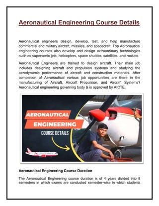 Aeronautical Engineering Course Details
Aeronautical engineers design, develop, test, and help manufacture
commercial and military aircraft, missiles, and spacecraft. Top Aeronautical
engineering courses also develop and design extraordinary technologies
such as supersonic jets, helicopters, space shuttles, satellites, and rockets
Aeronautical Engineers are trained to design aircraft. Their main job
includes designing aircraft and propulsion systems and studying the
aerodynamic performance of aircraft and construction materials. After
completion of Aeronautical various job opportunities are there in the
manufacturing of Aircraft, Aircraft Propulsion, and Aircraft Systems?
Aeronautical engineering governing body & is approved by AICTE.
Aeronautical Engineering Course Duration
The Aeronautical Engineering course duration is of 4 years divided into 8
semesters in which exams are conducted semester-wise in which students
 