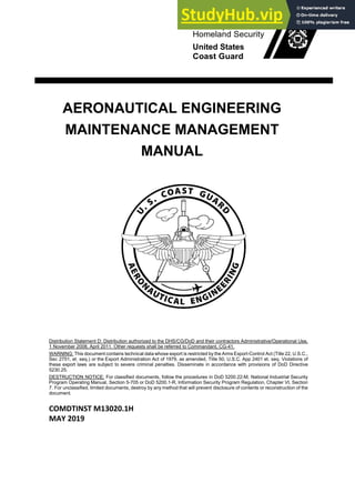 U.S. Department of
Homeland Security
United States
Coast Guard
AERONAUTICAL ENGINEERING
MAINTENANCE MANAGEMENT
MANUAL
Distribution Statement D: Distribution authorized to the DHS/CG/DoD and their contractors Administrative/Operational Use,
1 November 2008, April 2011. Other requests shall be referred to Commandant, CG-41.
WARNING: This document contains technical data whose export is restricted by the Arms Export-Control Act (Title 22, U.S.C.,
Sec 2751, et. seq.) or the Export Administration Act of 1979, as amended, Title 50, U.S.C. App 2401 et. seq. Violations of
these export laws are subject to severe criminal penalties. Disseminate in accordance with provisions of DoD Directive
5230.25.
DESTRUCTION NOTICE: For classified documents, follow the procedures in DoD 5200.22-M, National Industrial Security
Program Operating Manual, Section 5-705 or DoD 5200.1-R, Information Security Program Regulation, Chapter VI, Section
7. For unclassified, limited documents, destroy by any method that will prevent disclosure of contents or reconstruction of the
document.
COMDTINST M13020.1H
MAY 2019
 