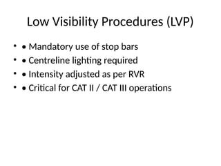 Low Visibility Procedures (LVP)
• • Mandatory use of stop bars
• • Centreline lighting required
• • Intensity adjusted as per RVR
• • Critical for CAT II / CAT III operations
 