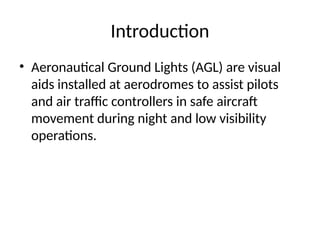 Introduction
• Aeronautical Ground Lights (AGL) are visual
aids installed at aerodromes to assist pilots
and air traffic controllers in safe aircraft
movement during night and low visibility
operations.
 