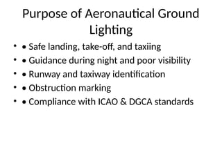 Purpose of Aeronautical Ground
Lighting
• • Safe landing, take-off, and taxiing
• • Guidance during night and poor visibility
• • Runway and taxiway identification
• • Obstruction marking
• • Compliance with ICAO & DGCA standards
 