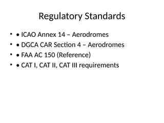 Regulatory Standards
• • ICAO Annex 14 – Aerodromes
• • DGCA CAR Section 4 – Aerodromes
• • FAA AC 150 (Reference)
• • CAT I, CAT II, CAT III requirements
 