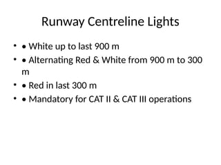 Runway Centreline Lights
• • White up to last 900 m
• • Alternating Red & White from 900 m to 300
m
• • Red in last 300 m
• • Mandatory for CAT II & CAT III operations
 