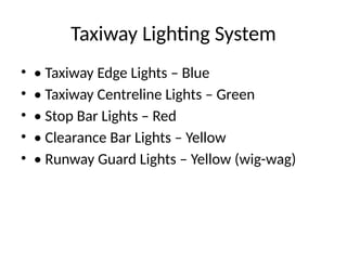 Taxiway Lighting System
• • Taxiway Edge Lights – Blue
• • Taxiway Centreline Lights – Green
• • Stop Bar Lights – Red
• • Clearance Bar Lights – Yellow
• • Runway Guard Lights – Yellow (wig-wag)
 