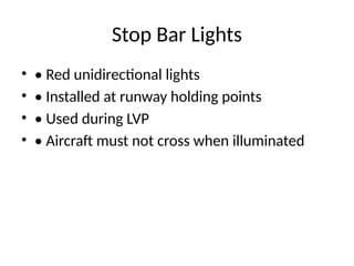 Stop Bar Lights
• • Red unidirectional lights
• • Installed at runway holding points
• • Used during LVP
• • Aircraft must not cross when illuminated
 