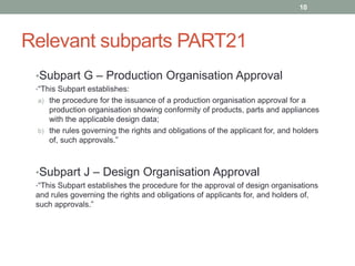 Relevant subparts PART21
•Subpart G – Production Organisation Approval
•“This Subpart establishes:
a) the procedure for the issuance of a production organisation approval for a
production organisation showing conformity of products, parts and appliances
with the applicable design data;
b) the rules governing the rights and obligations of the applicant for, and holders
of, such approvals.”
•Subpart J – Design Organisation Approval
•“This Subpart establishes the procedure for the approval of design organisations
and rules governing the rights and obligations of applicants for, and holders of,
such approvals.”
10
 