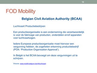 FOD Mobility
12
Luchtvaart Productiebedrijven
Een productieorganisatie is een onderneming die verantwoordelijk
is voor de fabricage van producten, onderdelen en/of apparaten
voor luchtvaartuigen.
Iedere Europese productieorganisatie moet hiervoor een
vergunning hebben, de zogeheten erkenning productiebedrijf
(POA: ‘Production Organisation Approval’).
In België is het BCAA bevoegd om deze vergunningen uit te
schrijven.
Website: www.mobilit.belgium.be/nl/luchtvaart
Belgian Civil Aviation Authority (BCAA)
 