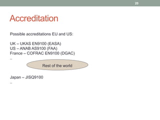 Accreditation
20
Rest of the world
Possible accreditations EU and US:
UK – UKAS EN9100 (EASA)
US – ANAB AS9100 (FAA)
France – COFRAC EN9100 (DGAC)
..
Japan – JISQ9100
..
 