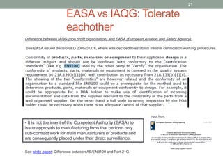 EASA vs IAQG: Tolerate
eachother
21
Difference between IAQG (non profit organisation) and EASA (European Aviation and Safety Agency):
See EASA issued decision ED 2005/01/CF, where was decided to establish internal certification working procedures.
Input from:
• It is not the intent of the Competent Authority (EASA) to
issue approvals to manufacturing firms that perform only
sub-contract work for main manufacturers of products and
are consequently placed under their direct surveillance.
See white paper: Difference between AS/EN9100 and Part 21G
 