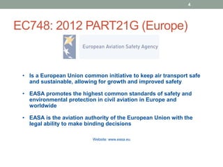 EC748: 2012 PART21G (Europe)
4
• Is a European Union common initiative to keep air transport safe
and sustainable, allowing for growth and improved safety
• EASA promotes the highest common standards of safety and
environmental protection in civil aviation in Europe and
worldwide
• EASA is the aviation authority of the European Union with the
legal ability to make binding decisions
Website: www.easa.eu
 