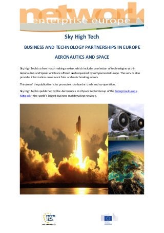 Sky High Tech
BUSINESS AND TECHNOLOGY PARTNERSHIPS IN EUROPE
AERONAUTICS AND SPACE
Sky High Tech is a free matchmaking service, which includes a selection of technologies within
Aeronautics and Space which are offered and requested by companies in Europe. The service also
provides information on relevant fairs and matchmaking events.
The aim of the publication is to promote cross-border trade and co-operation.
Sky High Tech is published by the Aeronautics and Space Sector Group of the Enterprise Europe
Network – the world’s largest business matchmaking network.
 