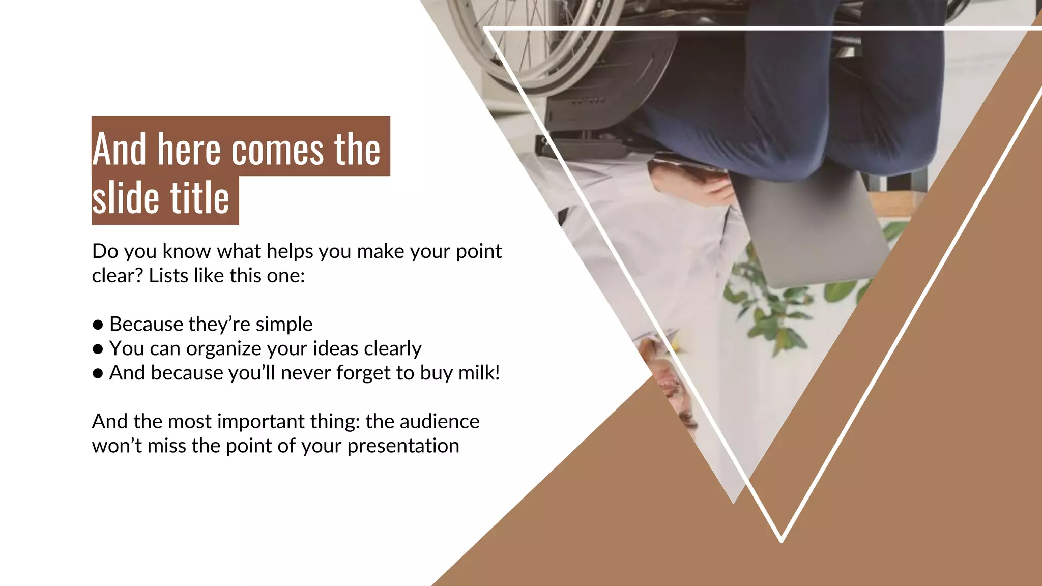 Do you know what helps you make your point
clear? Lists like this one:
● Because they’re simple
● You can organize your ideas clearly
● And because you’ll never forget to buy milk!
And the most important thing: the audience
won’t miss the point of your presentation
And here comes the
slide title
 