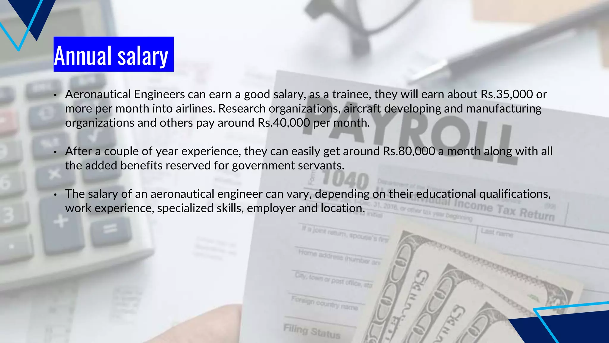 Annual salary
• Aeronautical Engineers can earn a good salary, as a trainee, they will earn about Rs.35,000 or
more per month into airlines. Research organizations, aircraft developing and manufacturing
organizations and others pay around Rs.40,000 per month.
• After a couple of year experience, they can easily get around Rs.80,000 a month along with all
the added benefits reserved for government servants.
• The salary of an aeronautical engineer can vary, depending on their educational qualifications,
work experience, specialized skills, employer and location.
 