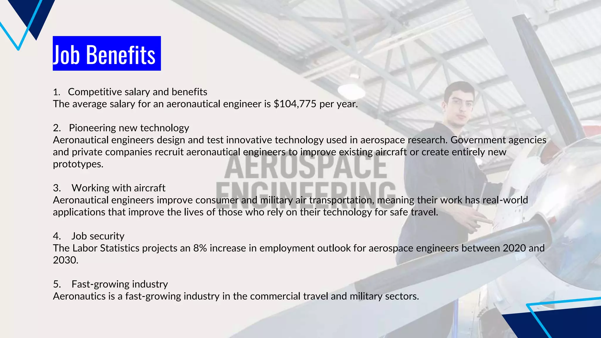 Job Benefits
1. Competitive salary and benefits
The average salary for an aeronautical engineer is $104,775 per year.
2. Pioneering new technology
Aeronautical engineers design and test innovative technology used in aerospace research. Government agencies
and private companies recruit aeronautical engineers to improve existing aircraft or create entirely new
prototypes.
3. Working with aircraft
Aeronautical engineers improve consumer and military air transportation, meaning their work has real-world
applications that improve the lives of those who rely on their technology for safe travel.
4. Job security
The Labor Statistics projects an 8% increase in employment outlook for aerospace engineers between 2020 and
2030.
5. Fast-growing industry
Aeronautics is a fast-growing industry in the commercial travel and military sectors.
 