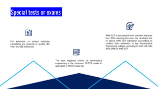 For admission to various institutes
candidates are required to qualify JEE
Main and JEE Advanced.
The basic eligibility criteria for aeronautical
engineering is the minimum 70-75% marks in
aggregate in PCM in Class 12.
AME CET is the national level common entrance
test. After clearing the exam, the candidate has
to attend AME CET Admission counselling to
confirm their admission in top Aeronautical
Engineering colleges according to their All India
Rank (AIR) of AME CET.
Special tests or exams
 