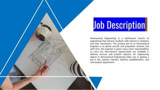 Job Description
Aeronautical Engineering is a well-known branch of
engineering that attracts students with interest in airplanes
and their mechanism. The primary job of an Aeronautical
Engineer is to devise aircraft and propulsion systems, but
with time, the engineer is given many more responsibilities
to carry out. Recruitment opportunities are available in
defense services and aviation industry. An engineering
degree in Aeronautical Engineering helps one in getting a
job in the aviation industry, defense establishments, and
civil aviation department.
 