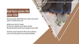 Do you know what helps you make your point
clear? Lists like this one:
● Because they’re simple
● You can organize your ideas clearly
● And because you’ll never forget to buy milk!
And the most important thing: the audience
won’t miss the point of your presentation
And here comes the
slide title
 