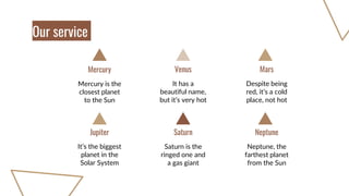 Mercury is the
closest planet
to the Sun
It has a
beautiful name,
but it’s very hot
Venus
Despite being
red, it’s a cold
place, not hot
Mars
Mercury
It’s the biggest
planet in the
Solar System
Saturn is the
ringed one and
a gas giant
Saturn
Neptune, the
farthest planet
from the Sun
Neptune
Jupiter
Our service
 