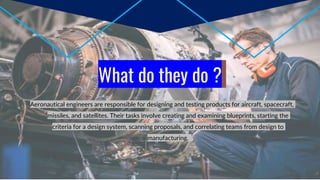 What do they do ?
Aeronautical engineers are responsible for designing and testing products for aircraft, spacecraft,
missiles, and satellites. Their tasks involve creating and examining blueprints, starting the
criteria for a design system, scanning proposals, and correlating teams from design to
manufacturing.
 