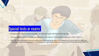 Special tests or exams
• For admission to various institutes candidates are required to qualify JEE Main and JEE Advanced.
• The basic eligibility criteria for aeronautical engineering is the minimum 70-75% marks in aggregate in PCM in Class 12.
• AME CET is the national level common entrance test. After clearing the exam, the candidate has to attend AME CET Admission
counselling to confirm their admission in top Aeronautical Engineering colleges according to their All India Rank (AIR) of AME CET.
 