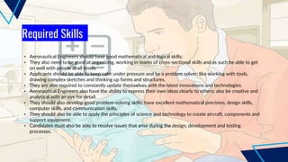 Required Skills
• Aeronautical Engineers should have good mathematical and logical skills;
• They also need to be good at organizing, working in teams of cross-sectional skills and as such be able to get
on well with people at all levels.
• Applicants should be able to keep calm under pressure and be a problem solver; like working with tools,
drawing complex sketches and thinking up forms and structures.
• They are also required to constantly update themselves with the latest innovations and technologies.
• Aeronautical Engineers also have the ability to express their own ideas clearly to others; also be creative and
analytical with an eye for detail.
• They should also develop good problem-solving skills; have excellent mathematical precision, design skills,
computer skills, and communication skills.
• They should also be able to apply the principles of science and technology to create aircraft, components and
support equipment.
• Candidates must also be able to resolve issues that arise during the design, development and testing
processes.
 