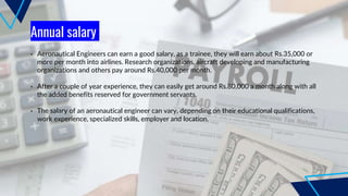 Annual salary
• Aeronautical Engineers can earn a good salary, as a trainee, they will earn about Rs.35,000 or
more per month into airlines. Research organizations, aircraft developing and manufacturing
organizations and others pay around Rs.40,000 per month.
• After a couple of year experience, they can easily get around Rs.80,000 a month along with all
the added benefits reserved for government servants.
• The salary of an aeronautical engineer can vary, depending on their educational qualifications,
work experience, specialized skills, employer and location.
 