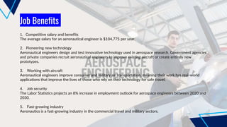 Job Benefits
1. Competitive salary and benefits
The average salary for an aeronautical engineer is $104,775 per year.
2. Pioneering new technology
Aeronautical engineers design and test innovative technology used in aerospace research. Government agencies
and private companies recruit aeronautical engineers to improve existing aircraft or create entirely new
prototypes.
3. Working with aircraft
Aeronautical engineers improve consumer and military air transportation, meaning their work has real-world
applications that improve the lives of those who rely on their technology for safe travel.
4. Job security
The Labor Statistics projects an 8% increase in employment outlook for aerospace engineers between 2020 and
2030.
5. Fast-growing industry
Aeronautics is a fast-growing industry in the commercial travel and military sectors.
 
