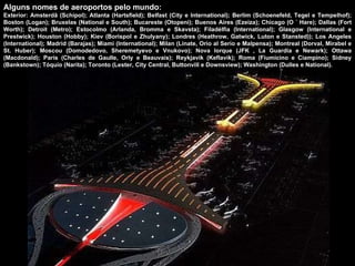 Alguns nomes de aeroportos pelo mundo: Exterior: Amsterdã (Schipol); Atlanta (Hartsfield); Belfast (City e International); Berlim (Schoenefeld, Tegel e Tempelhof); Boston (Logan); Bruxelas (National e South); Bucareste (Otopeni); Buenos Aires (Ezeiza); Chicago (O ´ Hare); Dallas (Fort Worth); Detroit (Metro); Estocolmo (Arlanda, Bromma e Skavsta); Filadélfia (International); Glasgow (International e Prestwick); Houston (Hobby); Kiev (Borispol e Zhulyany); Londres (Heathrow, Gatwick, Luton e Stansted)); Los Angeles (International); Madrid (Barajas); Miami (International); Milan (Linate, Orio al Serio e Malpensa); Montreal (Dorval, Mirabel e St. Huber); Moscou (Domodedovo, Sheremetyevo e Vnukovo); Nova Iorque (JFK , La Guardia e Newark); Ottawa (Macdonald); Paris (Charles de Gaulle, Orly e Beauvais); Reykjavik (Keflavik); Roma (Fiumicino e Ciampino); Sidney (Bankstown); Tóquio (Narita); Toronto (Lester, City Central, Buttonvill e Downsview); Washington (Dulles e National). 