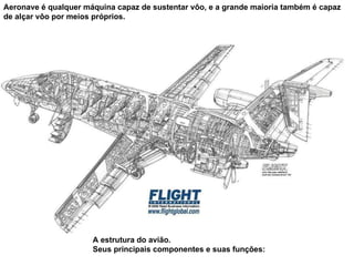 Aeronave é qualquer máquina capaz de sustentar vôo, e a grande maioria também é capaz de alçar vôo por meios próprios. A estrutura do avião. Seus principais componentes e suas funções: 