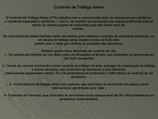 Controle de Tráfego Aéreo O Controle De Tráfego Aéreo (CTA) trabalha com a comunicação enter as aeronaves para ajudá-las  e mantê-las separadas e ajudá-las — isso é, ele mantém as aeronaves com espaço suficiente entre si (tanto na vertical quanto na horizontal) para não haver risco de  colisão .  Os controladores podem também pedir aos pilotos para informar a posição de aeronaves próximas, ou, em aéreas de tráfego aéreo intenso (como os EUA) eles  podem usar o radar par verificar as posições das aeronaves. Existem quatro tipos diferentes de controle de vôo: 1 - Os centros de controle de vôo (bem como os Cindactas no Brasil), que controlam as aeronaves em vôo entre aeroportos  2 - Torres de controle (incluindo a torre, controle de tráfego em solo, entregas de autorização de tráfego, e outros serviços), que controlam as aeronaves a uma distância  relativamente pequena(em média, 10 a 15 quilômetros na horizontal e 1.000 metros na vertical) de um aeroporto.  3 - Controladores de tráfego aéreo nos oceanos, que controlam as aeronaves em espaço aéreo internacional, geralmente sem radar.  4 - Controles de Terminal, que controlam as aeronaves numa extensa área (de 50 a 80 quilômetros) em aeroportos movimentados. 