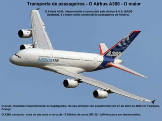 Transporte de passageiros -  O Airbus A380 - O maior O avião, chamado freqüentemente de Superjumbo, fez seu primeiro vôo experimental em 27 de Abril de 2005 em Toulouse, França. O A380 consumiu  mais de dez anos e cerca de 12 bilhões de euros (R$ 35,1 bilhões) para ser desenvolvido. O Airbus A380, desenvolvido e construído pela Airbus S.A.S. (EADS Systems), é o maior avião comercial de passageiros da história.  