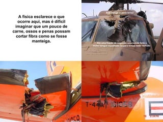 Ave atinge o pára-brisa A física esclarece o que ocorre aqui, mas é difícil imaginar que um pouco de carne, ossos e penas possam cortar fibra como se fosse manteiga. Em uma fração de segundo uma batida forte e  muito sangue espalhado no pára-brisas todo rachado.  