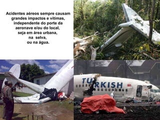 Acidentes aéreos sempre causam grandes impactos e vítimas, independente do porte da aeronave e/ou do local,  seja em área urbana,  na  selva,  ou na água. 