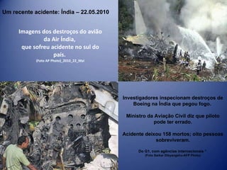 Imagens dos destroços do avião da Air Índia,  que sofreu acidente no sul do país.  (Foto AP Photo)_2010_22_Mai Um recente acidente: Índia – 22.05.2010 Investigadores inspecionam destroços de Boeing na Índia que pegou fogo.  Ministro da Aviação Civil diz que piloto pode ter errado. Acidente deixou 158 mortos; oito pessoas sobreviveram. Do G1, com agências internacionais *  (Foto Sarkar Dibyangshu-AFP Photo) 
