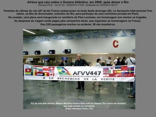 Airbus que caiu sobre o Oceano Atlântico, em 2009, após deixar o Rio Henrique Porto  - Do G1 RJ - 30/05/2010 17h08 - Atualizado em 30/05/2010 20h10  Parentes de vítimas do vôo 447 da Air France embarcaram na tarde deste domingo (30), no Aeroporto Internacional Tom Jobim, na Ilha do Governador, subúrbio do Rio, para participar de uma cerimônia privada em Paris.  Na ocasião, uma placa será inaugurada no cemitério de Père Lachaise, em homenagem aos mortos na tragédia.  As despesas da viagem serão pagas pela companhia aérea, que organizou as homenagens na França.  Dos 228 passageiros mortos no acidente, 58 são brasileiros. Pai de uma das vítimas, Nelson Marinho mostra faixa com os dizeres "Em busca da verdade",  que será exibida na cerimônia  (Foto: Henrique Porto / G1) 