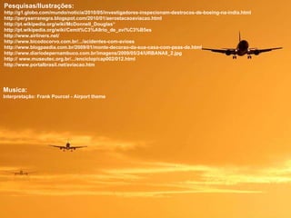 Musica: Interpretação: Frank Pourcel - Airport theme Pesquisas/Ilustrações: http://g1.globo.com/mundo/noticia/2010/05/investigadores-inspecionam-destrocos-de-boeing-na-india.html http://peryserranegra.blogspot.com/2010/01/aerostacaoaviacao.html  http://pt.wikipedia.org/wiki/McDonnell_Douglas“ http://pt.wikipedia.org/wiki/Cemit%C3%A9rio_de_avi%C3%B5es http://www.airliners.net/  http://www.bicodocorvo.com.br/.../acidentes-com-avioes  http://www.blogpaedia.com.br/2009/01/monte-decorao-da-sua-casa-com-peas-de.html http://www.diariodepernambuco.com.br/imagens/2009/05/24/URBANA8_2.jpg http:// www.museutec.org.br/.../enciclop/cap002/012.html http://www.portalbrasil.net/aviacao.htm 
