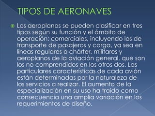    Los aeroplanos se pueden clasificar en tres
    tipos según su función y el ámbito de
    operación: comerciales, incluyendo los de
    transporte de pasajeros y carga, ya sea en
    líneas regulares o chárter, militares y
    aeroplanos de la aviación general, que son
    los no comprendidos en los otros dos. Las
    particulares características de cada avión
    están determinadas por la naturaleza de
    los servicios a realizar. El aumento de la
    especialización en su uso ha traído como
    consecuencia una amplia variación en los
    requerimientos de diseño.
 