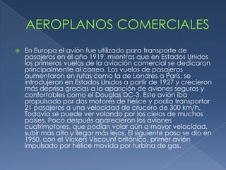    En Europa el avión fue utilizado para transporte de
    pasajeros en el año 1919, mientras que en Estados Unidos
    los primeros vuelos de la aviación comercial se dedicaron
    principalmente al correo. Los vuelos de pasajeros
    aumentaron en rutas como la de Londres a París, se
    introdujeron en Estados Unidos a partir de 1927 y crecieron
    más deprisa gracias a la aparición de aviones seguros y
    confortables como el Douglas DC-3. Este avión iba
    propulsado por dos motores de hélice y podía transportar
    21 pasajeros a una velocidad de crucero de 300 km/h.
    Todavía se puede ver volando por los cielos de muchos
    países. Poco después aparecieron los aviones
    cuatrimotores, que podían volar aún a mayor velocidad,
    subir más alto y llegar más lejos. El siguiente paso se dio en
    1950, con el Vickers Viscount británico, primer avión
    impulsado por hélice movida por turbina de gas.
 